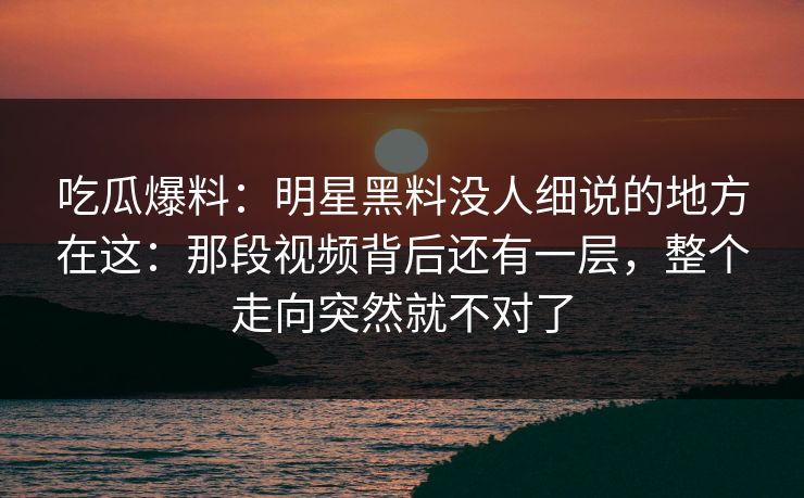 吃瓜爆料：明星黑料没人细说的地方在这：那段视频背后还有一层，整个走向突然就不对了