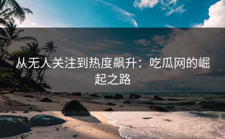 从无人关注到热度飙升：吃瓜网的崛起之路