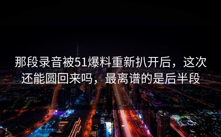那段录音被51爆料重新扒开后，这次还能圆回来吗，最离谱的是后半段