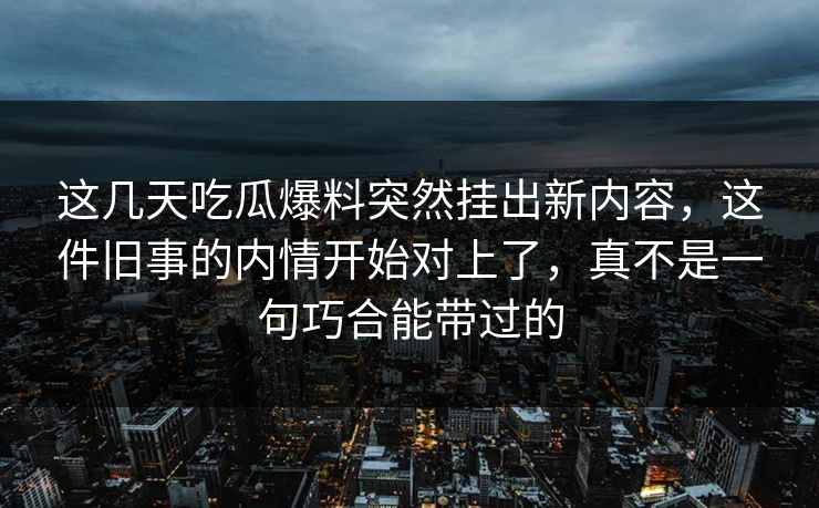 这几天吃瓜爆料突然挂出新内容,这件旧事的内情开始对上了,真不是一句巧合能带过的 这几天吃瓜爆料突然挂出新内容,这件旧事的内情开始对上了,真不是一句巧合能带过的