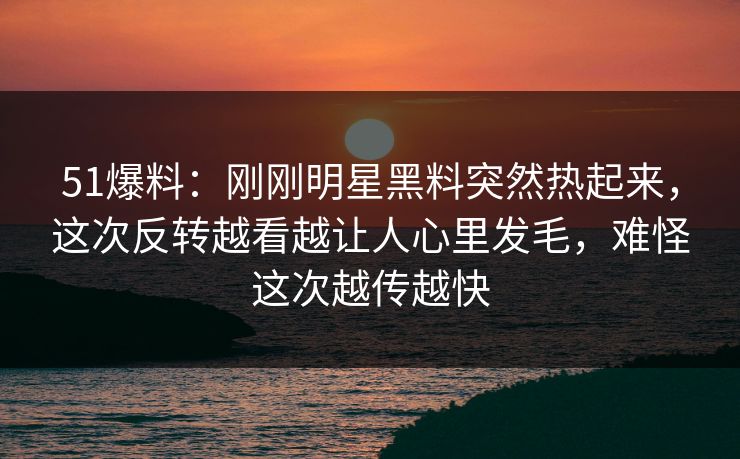 51爆料：刚刚明星黑料突然热起来，这次反转越看越让人心里发毛，难怪这次越传越快