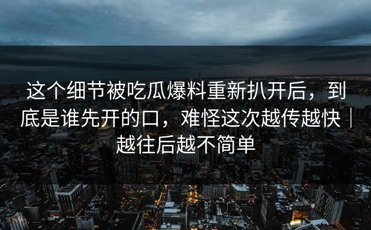 这个细节被吃瓜爆料重新扒开后，到底是谁先开的口，难怪这次越传越快｜越往后越不简单
