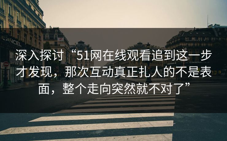 深入探讨“51网在线观看追到这一步才发现，那次互动真正扎人的不是表面，整个走向突然就不对了”