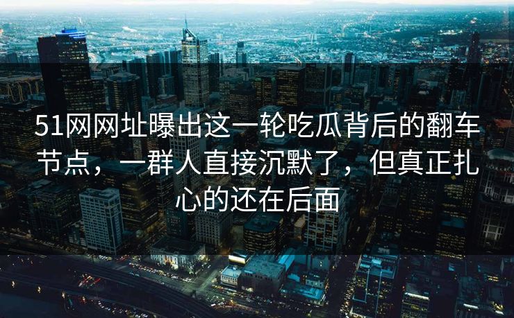 51网网址曝出这一轮吃瓜背后的翻车节点，一群人直接沉默了，但真正扎心的还在后面