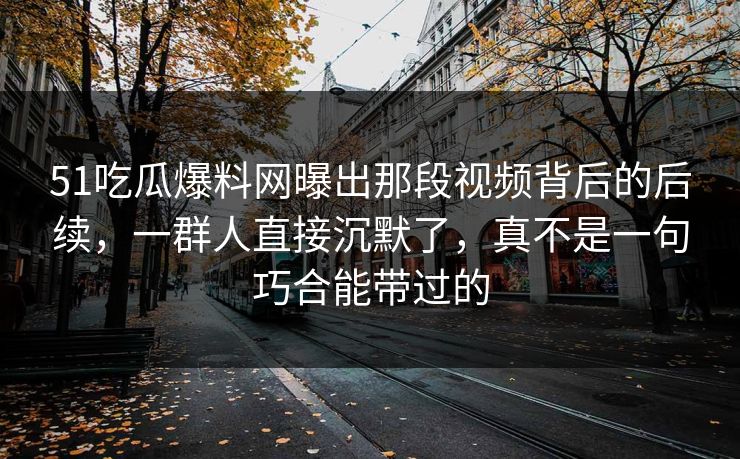 51吃瓜爆料网曝出那段视频背后的后续，一群人直接沉默了，真不是一句巧合能带过的