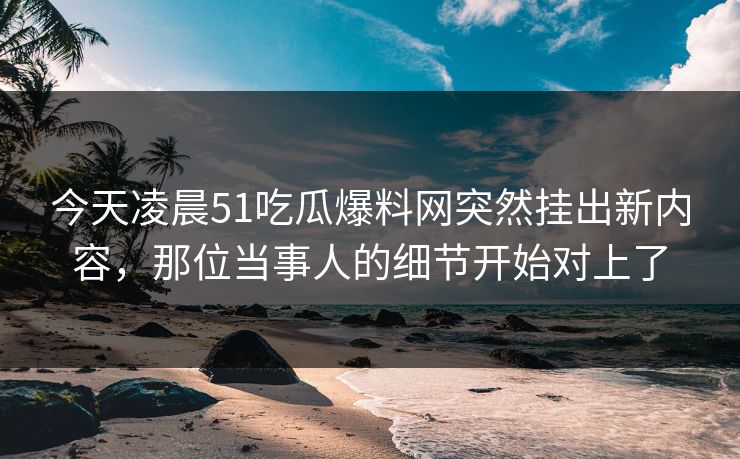 今天凌晨51吃瓜爆料网突然挂出新内容，那位当事人的细节开始对上了