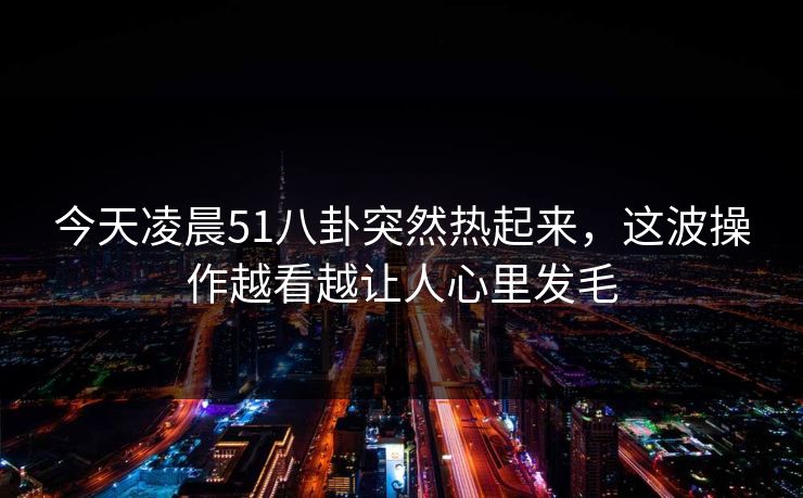 今天凌晨51八卦突然热起来，这波操作越看越让人心里发毛