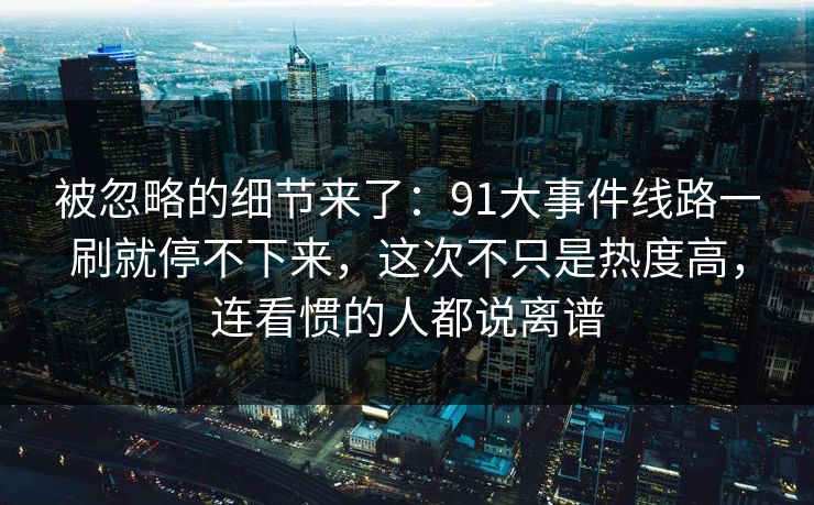 被忽略的细节来了：91大事件线路一刷就停不下来，这次不只是热度高，连看惯的人都说离谱