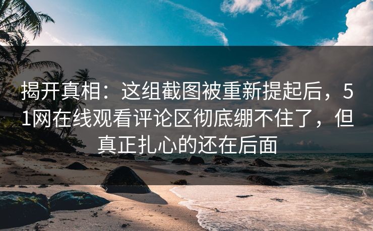 揭开真相：这组截图被重新提起后，51网在线观看评论区彻底绷不住了，但真正扎心的还在后面