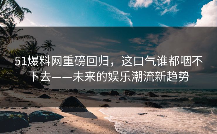 51爆料网重磅回归,这口气谁都咽不下去——未来的娱乐潮流新趋势 51爆料网重磅回归,这口气谁都咽不下去——未来的娱乐潮流新趋势