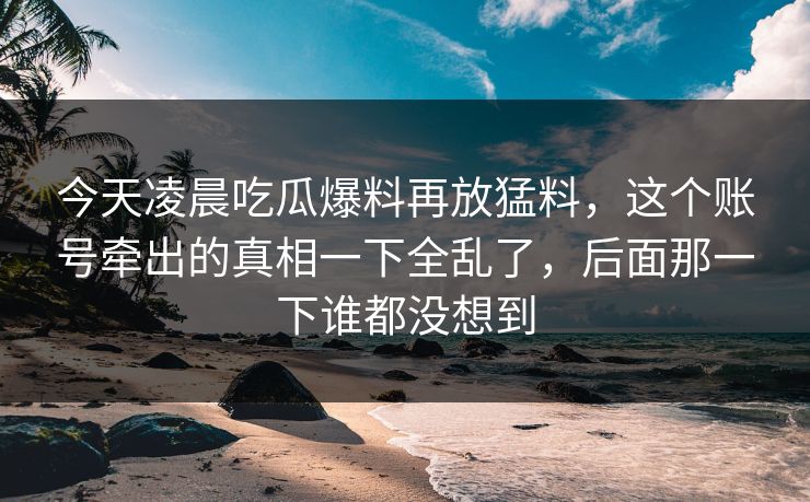 今天凌晨吃瓜爆料再放猛料，这个账号牵出的真相一下全乱了，后面那一下谁都没想到