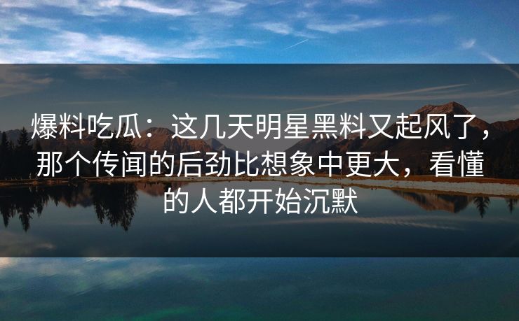 爆料吃瓜：这几天明星黑料又起风了，那个传闻的后劲比想象中更大，看懂的人都开始沉默