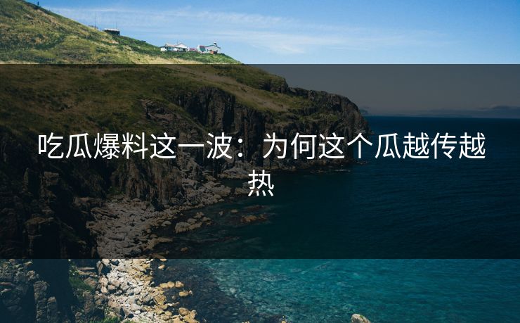 吃瓜爆料这一波：为何这个瓜越传越热