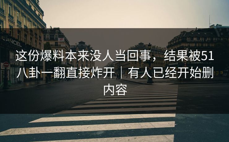 这份爆料本来没人当回事，结果被51八卦一翻直接炸开｜有人已经开始删内容