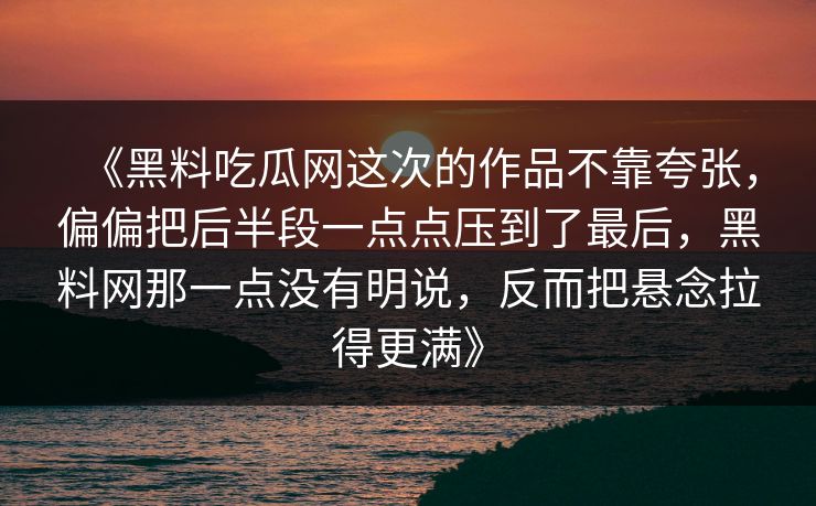 《黑料吃瓜网这次的作品不靠夸张,偏偏把后半段一点点压到了最后,黑料网那一点没有明说,反而把悬念拉得更满》 《黑料吃瓜网这次的作品不靠夸张,偏偏把后半段一点点压到了最后,黑料网那一点没有明说,反而把悬念拉得更满》