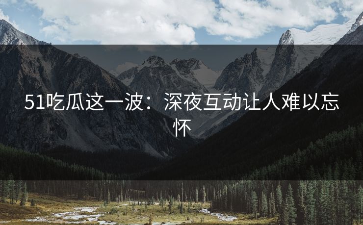 51吃瓜这一波:深夜互动让人难以忘怀 51吃瓜这一波:深夜互动让人难以忘怀