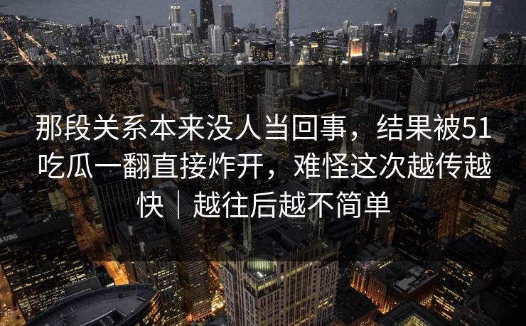 那段关系本来没人当回事,结果被51吃瓜一翻直接炸开,难怪这次越传越快|越往后越不简单 那段关系本来没人当回事,结果被51吃瓜一翻直接炸开,难怪这次越传越快|越往后越不简单