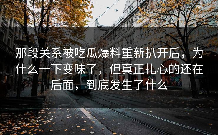 那段关系被吃瓜爆料重新扒开后,为什么一下变味了,但真正扎心的还在后面,到底发生了什么 那段关系被吃瓜爆料重新扒开后,为什么一下变味了,但真正扎心的还在后面,到底发生了什么