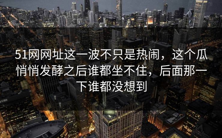 51网网址这一波不只是热闹,这个瓜悄悄发酵之后谁都坐不住,后面那一下谁都没想到 51网网址这一波不只是热闹,这个瓜悄悄发酵之后谁都坐不住,后面那一下谁都没想到