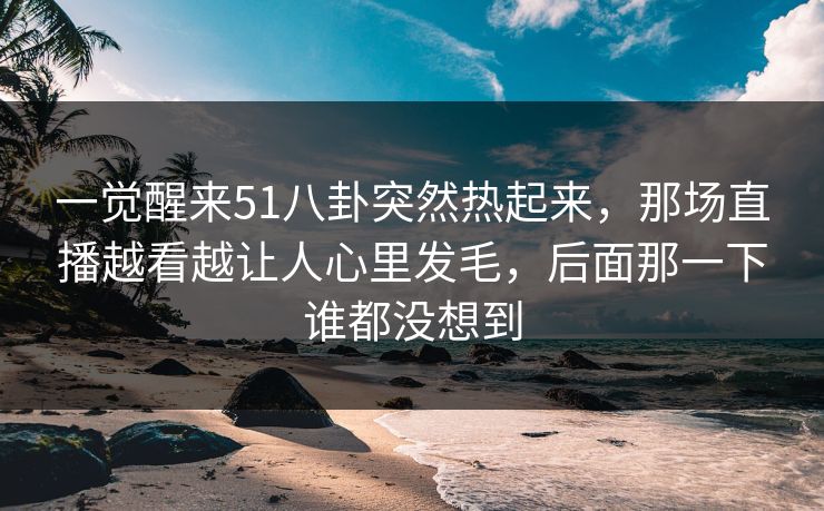 一觉醒来51八卦突然热起来,那场直播越看越让人心里发毛,后面那一下谁都没想到 一觉醒来51八卦突然热起来,那场直播越看越让人心里发毛,后面那一下谁都没想到