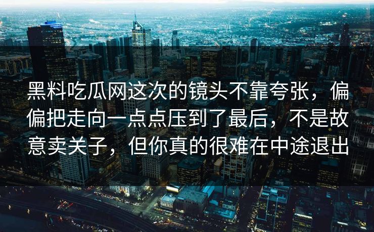 黑料吃瓜网这次的镜头不靠夸张,偏偏把走向一点点压到了最后,不是故意卖关子,但你真的很难在中途退出 黑料吃瓜网这次的镜头不靠夸张,偏偏把走向一点点压到了最后,不是故意卖关子,但你真的很难在中途退出