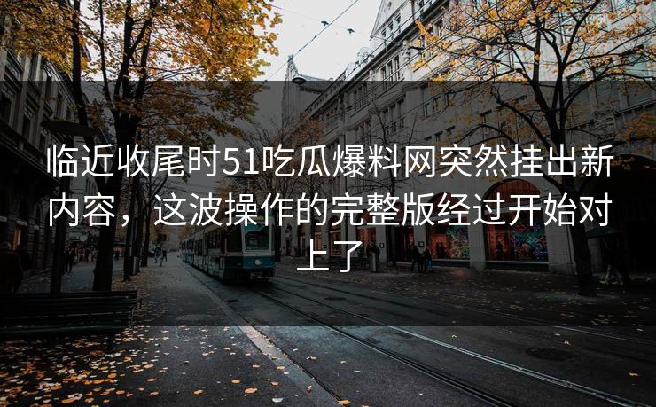 临近收尾时51吃瓜爆料网突然挂出新内容,这波操作的完整版经过开始对上了 临近收尾时51吃瓜爆料网突然挂出新内容,这波操作的完整版经过开始对上了