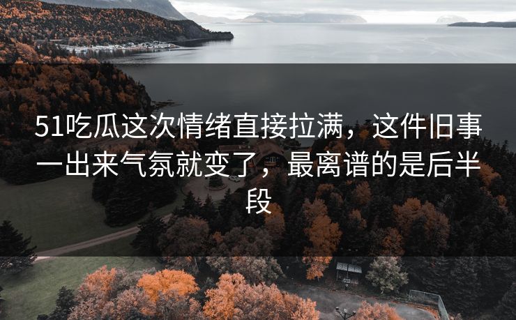 51吃瓜这次情绪直接拉满，这件旧事一出来气氛就变了，最离谱的是后半段