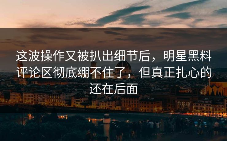 这波操作又被扒出细节后,明星黑料评论区彻底绷不住了,但真正扎心的还在后面 这波操作又被扒出细节后,明星黑料评论区彻底绷不住了,但真正扎心的还在后面