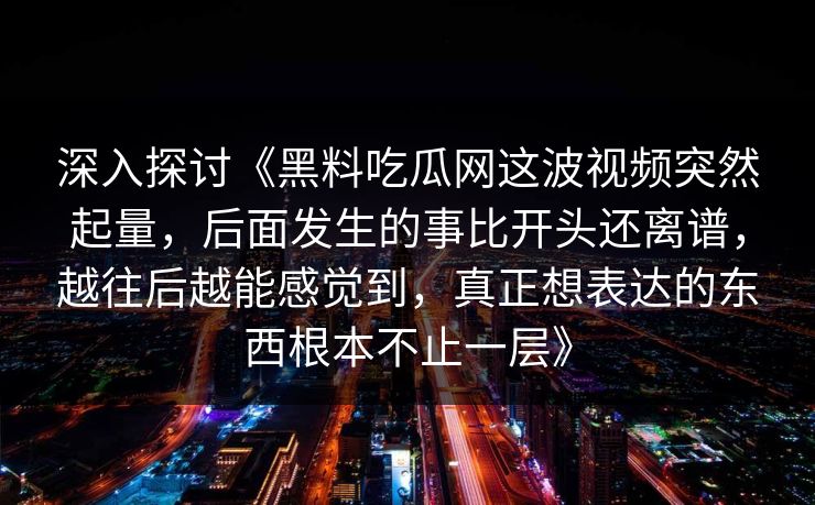 深入探讨《黑料吃瓜网这波视频突然起量,后面发生的事比开头还离谱,越往后越能感觉到,真正想表达的东西根本不止一层》 深入探讨《黑料吃瓜网这波视频突然起量,后面发生的事比开头还离谱,越往后越能感觉到,真正想表达的东西根本不止一层》