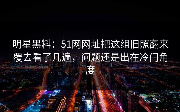明星黑料:51网网址把这组旧照翻来覆去看了几遍,问题还是出在冷门角度 明星黑料:51网网址把这组旧照翻来覆去看了几遍,问题还是出在冷门角度