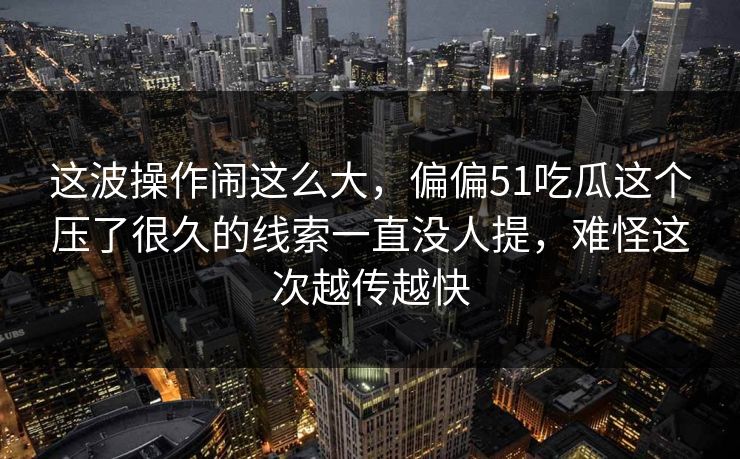 这波操作闹这么大,偏偏51吃瓜这个压了很久的线索一直没人提,难怪这次越传越快 这波操作闹这么大,偏偏51吃瓜这个压了很久的线索一直没人提,难怪这次越传越快