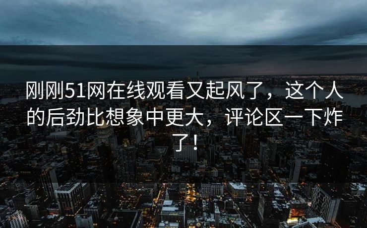 刚刚51网在线观看又起风了,这个人的后劲比想象中更大,评论区一下炸了! 刚刚51网在线观看又起风了,这个人的后劲比想象中更大,评论区一下炸了!