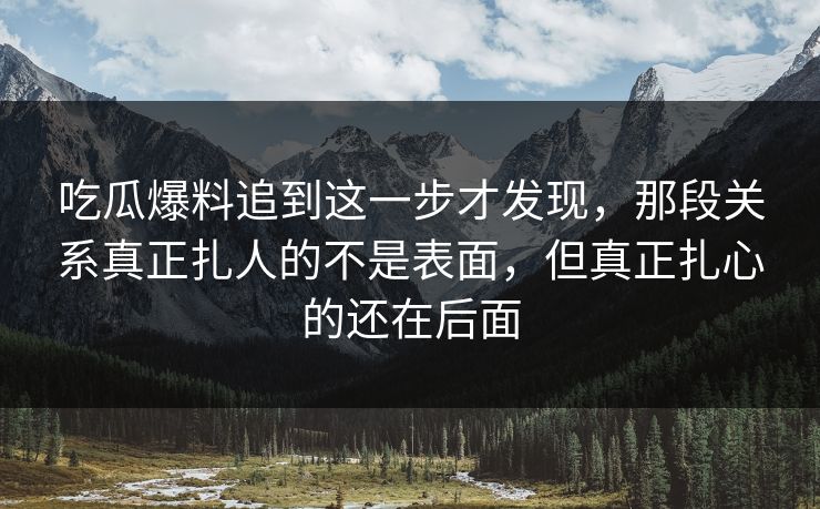 吃瓜爆料追到这一步才发现，那段关系真正扎人的不是表面，但真正扎心的还在后面