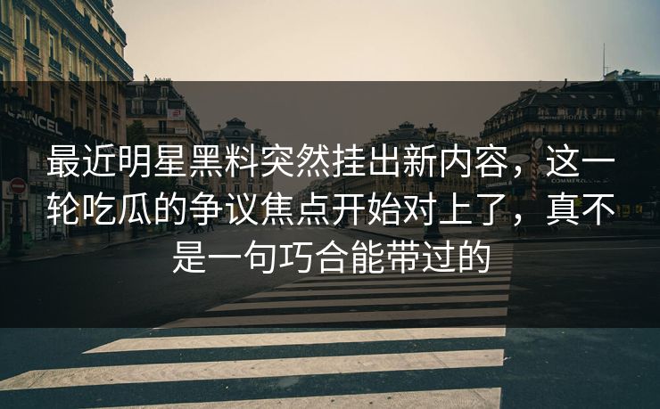 最近明星黑料突然挂出新内容，这一轮吃瓜的争议焦点开始对上了，真不是一句巧合能带过的
