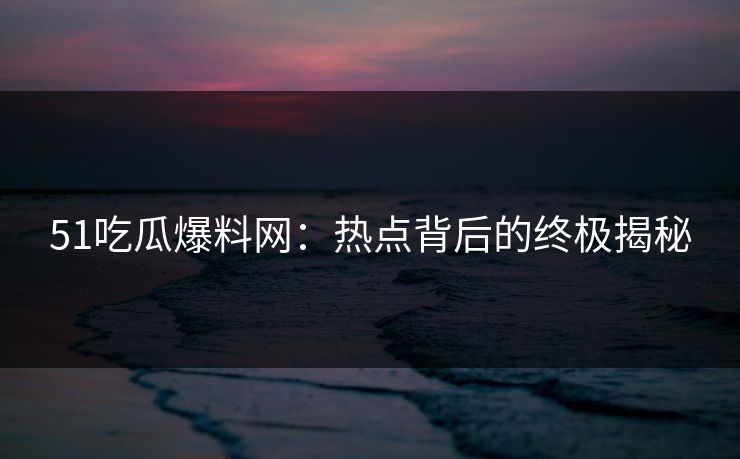 51吃瓜爆料网：热点背后的终极揭秘