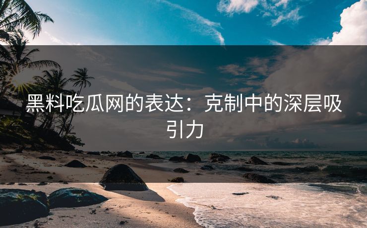 黑料吃瓜网的表达:克制中的深层吸引力 黑料吃瓜网的表达:克制中的深层吸引力