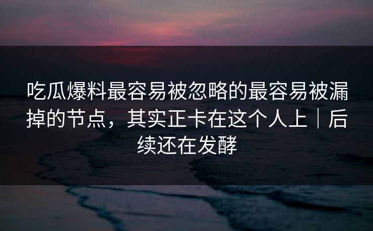 吃瓜爆料最容易被忽略的最容易被漏掉的节点，其实正卡在这个人上｜后续还在发酵