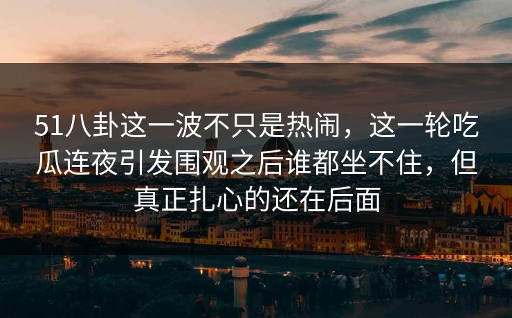 51八卦这一波不只是热闹，这一轮吃瓜连夜引发围观之后谁都坐不住，但真正扎心的还在后面