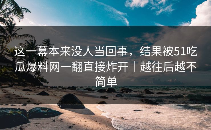 这一幕本来没人当回事，结果被51吃瓜爆料网一翻直接炸开｜越往后越不简单