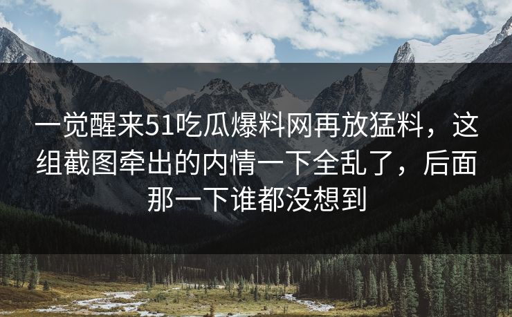 一觉醒来51吃瓜爆料网再放猛料，这组截图牵出的内情一下全乱了，后面那一下谁都没想到