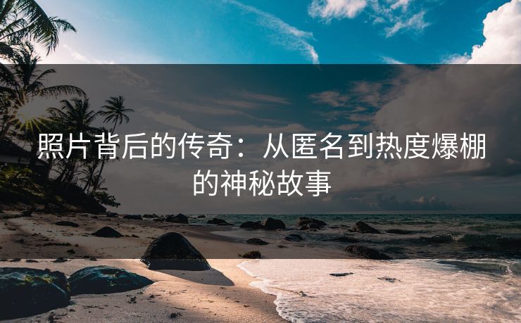 照片背后的传奇:从匿名到热度爆棚的神秘故事 照片背后的传奇:从匿名到热度爆棚的神秘故事