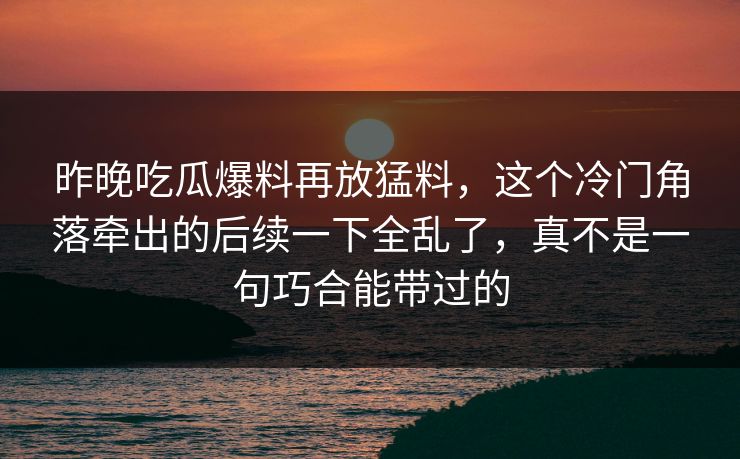 昨晚吃瓜爆料再放猛料，这个冷门角落牵出的后续一下全乱了，真不是一句巧合能带过的