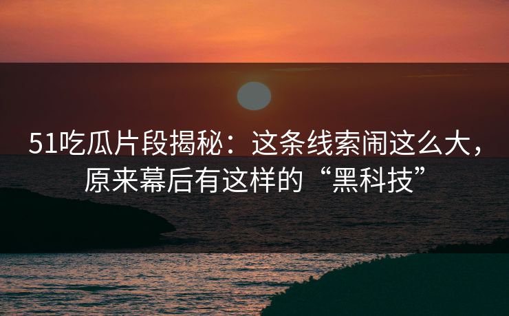 51吃瓜片段揭秘：这条线索闹这么大，原来幕后有这样的“黑科技”