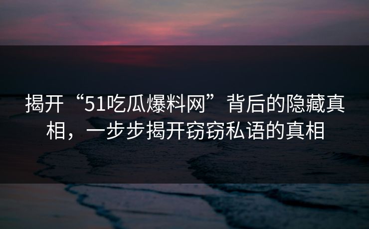 揭开“51吃瓜爆料网”背后的隐藏真相，一步步揭开窃窃私语的真相