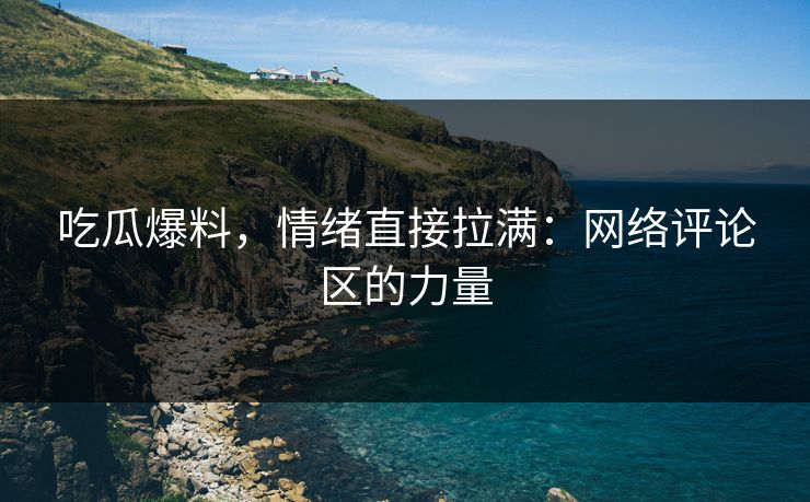 吃瓜爆料，情绪直接拉满：网络评论区的力量