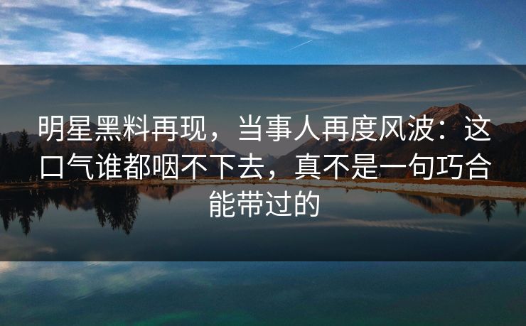 明星黑料再现,当事人再度风波:这口气谁都咽不下去,真不是一句巧合能带过的 明星黑料再现,当事人再度风波:这口气谁都咽不下去,真不是一句巧合能带过的